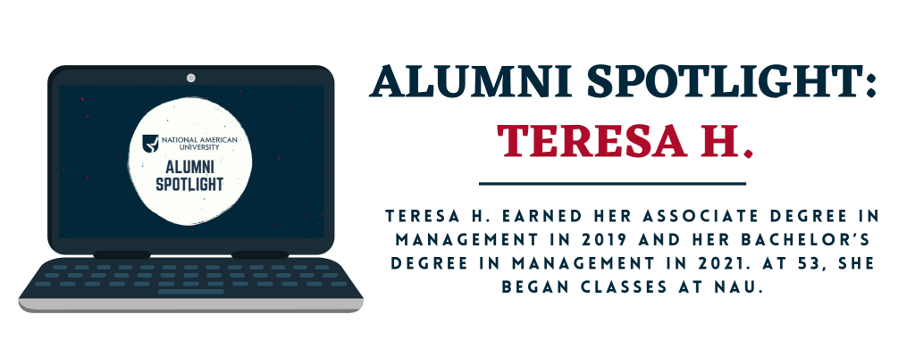 National American University (NAU) alumna Teresa H. earned her associate degree in Management in 2019. Since this interview, she has also completed her bachelors degree in Management. Teresa said that she woke up one day and told herself to go back to school like she had always wanted to do. At 53, she began classes at NAU.